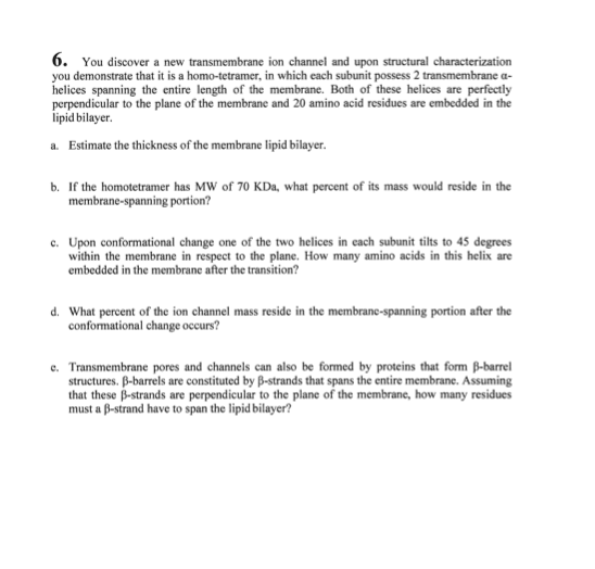 6. You discover a new transmembrane ion channel and upon structural characterization
you demonstrate that it is a homo-tetramer, in which each subunit possess 2 transmembrane a-
helices spanning the entire length of the membrane. Both of these helices are perfectly
perpendicular to the plane of the membrane and 20 amino acid residues are embedded in the
lipid bilayer.
a. Estimate the thickness of the membrane lipid bilayer.
b. If the homotetramer has MW of 70 KDa, what percent of its mass would reside in the
membrane-spanning portion?
c. Upon conformational change one of the two helices in each subunit tilts to 45 degrees
within the membrane in respect to the plane. How many amino acids in this helix are
embedded in the membrane after the transition?
d. What percent of the ion channel mass reside in the membrane-spanning portion after the
conformational change occurs?
e. Transmembrane pores and channels can also be formed by proteins that form B-barrel
structures. B-barrels are constituted by B-strands that spans the entire membrane. Assuming
that these B-strands are perpendicular to the plane of the membrane, how many residues
must a B-strand have to span the lipid bilayer?
