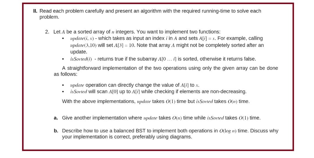 II. Read each problem carefully and present an algorithm with the required running-time to solve each
problem.
2. Let A be a sorted array of integers. You want to implement two functions:
update (i, x) - which takes as input an index i in A and sets A[i] = x. For example, calling
update (3,10) will set A[3] = 10. Note that array A might not be completely sorted after an
update.
is Sorted (i) - returns true if the subarray A[0... i] is sorted, otherwise it returns false.
A straightforward implementation of the two operations using only the given array can be done
as follows:
update operation can directly change the value of A[i] to x.
is Sorted will scan A[0] up to A[i] while checking if elements are non-decreasing.
With the above implementations, update takes 0(1) time but is Sorted takes O(n) time.
a. Give another implementation where update takes O(n) time while isSorted takes O(1) time.
b. Describe how to use a balanced BST to implement both operations in O(log n) time. Discuss why
your implementation is correct, preferably using diagrams.