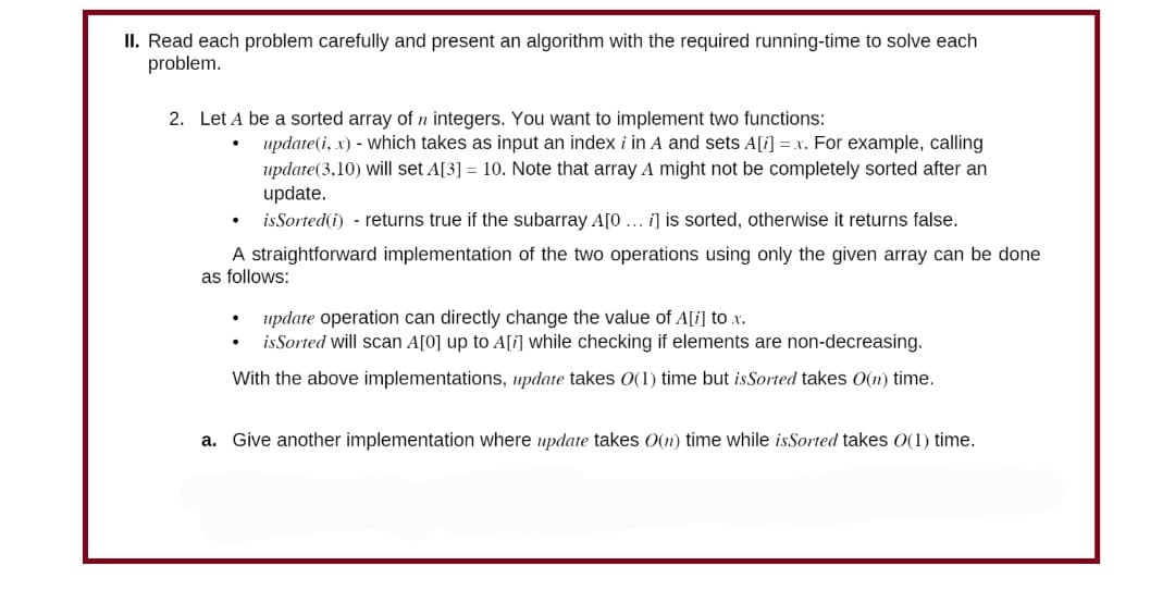 II. Read each problem carefully and present an algorithm with the required running-time to solve each
problem.
2. Let A be a sorted array of n integers. You want to implement two functions:
update (i, x) - which takes as input an index i in A and sets A[i] = x. For example, calling
update (3,10) will set A[3] = 10. Note that array A might not be completely sorted after an
update.
is Sorted (i) - returns true if the subarray A[0... i] is sorted, otherwise it returns false.
A straightforward implementation of the two operations using only the given array can be done
as follows:
update operation can directly change the value of A[i] to x.
is Sorted will scan A[0] up to A[i] while checking if elements are non-decreasing.
With the above implementations, update takes O(1) time but is Sorted takes O(n) time.
a. Give another implementation where update takes O(n) time while isSorted takes O(1) time.