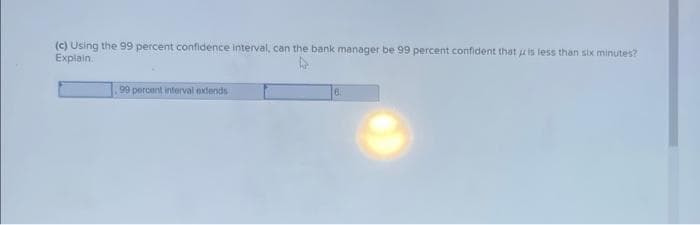 (c) Using the 99 percent confidence interval, can the bank manager be 99 percent confident that is less than six minutes?
Explain.
99 percent interval extends
6.