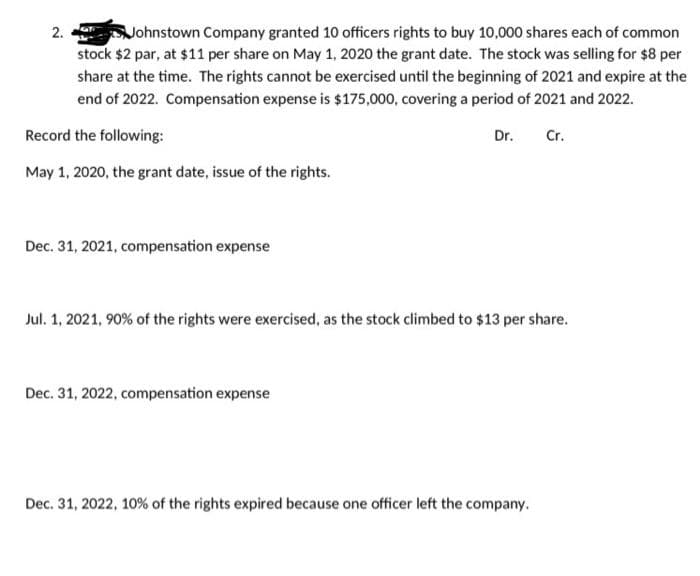 Johnstown Company granted 10 officers rights to buy 10,000 shares each of common
stock $2 par, at $11 per share on May 1, 2020 the grant date. The stock was selling for $8 per
share at the time. The rights cannot be exercised until the beginning of 2021 and expire at the
end of 2022. Compensation expense is $175,000, covering a period of 2021 and 2022.
Record the following:
Dr.
Cr.
May 1, 2020, the grant date, issue of the rights.
2.
Dec. 31, 2021, compensation expense
Jul. 1, 2021, 90% of the rights were exercised, as the stock climbed to $13 per share.
Dec. 31, 2022, compensation expense
Dec. 31, 2022, 10% of the rights expired because one officer left the company.