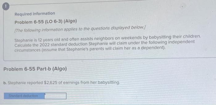 Required information
Problem 6-55 (LO 6-3) (Algo)
[The following information applies to the questions displayed below.)
Stephanie is 12 years old and often assists neighbors on weekends by babysitting their children.
Calculate the 2022 standard deduction Stephanie will claim under the following independent
circumstances (assume that Stephanie's parents will claim her as a dependent).
Problem 6-55 Part-b (Algo)
b. Stephanie reported $2,625 of earnings from her babysitting.
Standard deduction