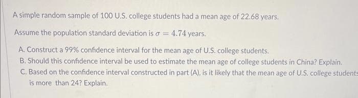 A simple random sample of 100 U.S. college students had a mean age of 22.68 years.
Assume the population standard deviation is o = 4.74 years.
A. Construct a 99% confidence interval for the mean age of U.S. college students.
B. Should this confidence interval be used to estimate the mean age of college students in China? Explain.
C. Based on the confidence interval constructed in part (A), is it likely that the mean age of U.S. college students
is more than 24? Explain.