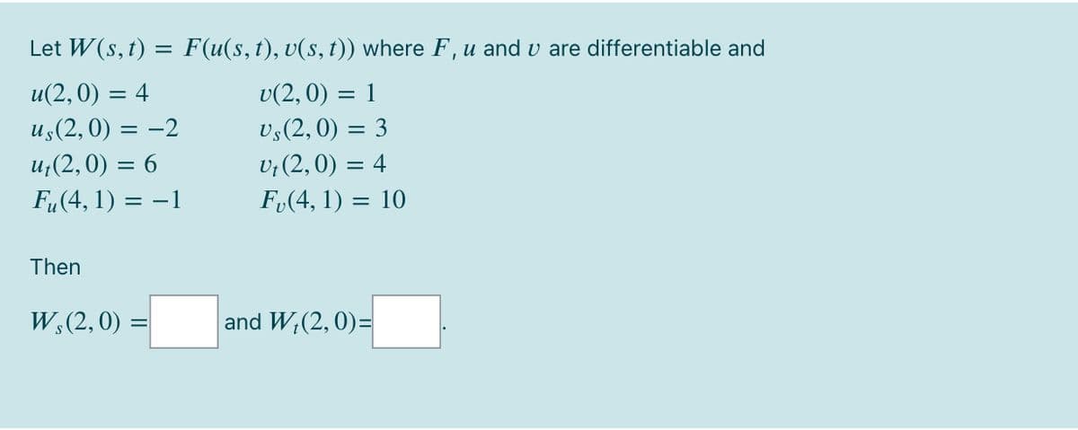 Let W(s, t) = F(u(s,t), v(s, t)) where F, u and v are differentiable and
u(2, 0) = 4
v(2, 0) = 1
us(2, 0) = -2
u;(2,0) = 6
v;(2,0) = 3
V; (2, 0) = 4
Fu(4, 1) = -1
F,(4, 1) = 10
%3D
Then
W;(2,0) =
and W;(2, 0)=
