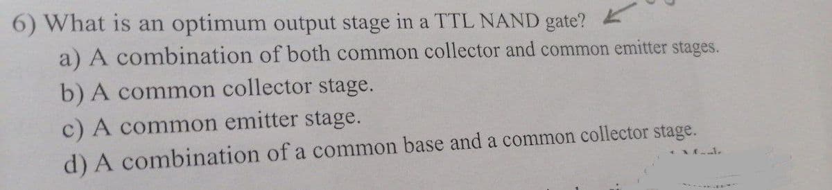 6) What is an optimum output stage in a TTL NAND gate?
a) A combination of both common collector and common emitter stages.
b) A common collector stage.
c) A common emitter stage.
d) A combination of a common base and a common collector stage.