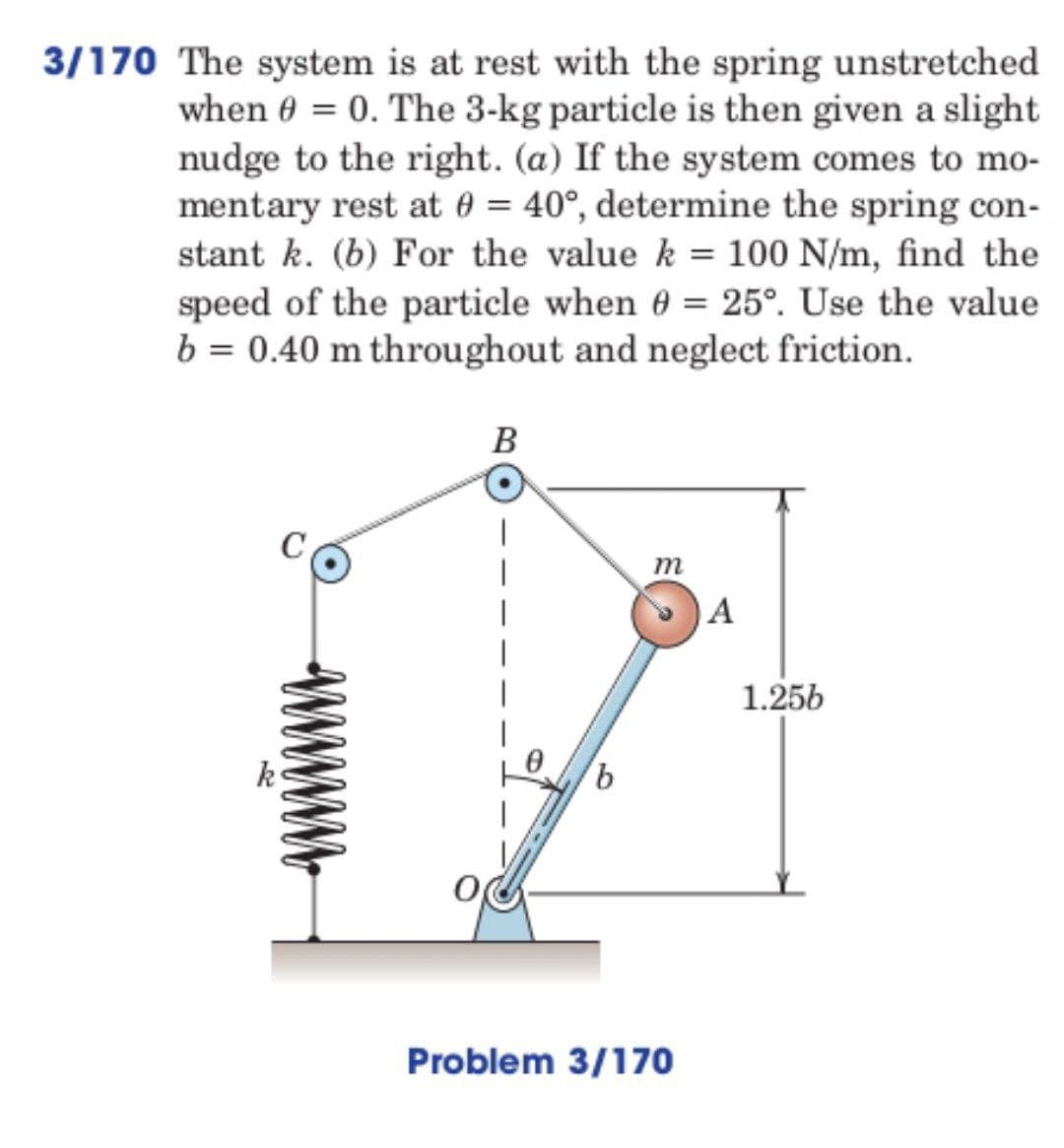 3/170 The system is at rest with the spring unstretched
when 0 = 0. The 3-kg particle is then given a slight
nudge to the right. (a) If the system comes to mo-
mentary rest at 0 = 40°, determine the spring con-
stant k. (b) For the value k = 100 N/m, find the
speed of the particle when 0 = 25°. Use the value
b = 0.40 m throughout and neglect friction.
C
B
b
m
Problem 3/170
A
1.256