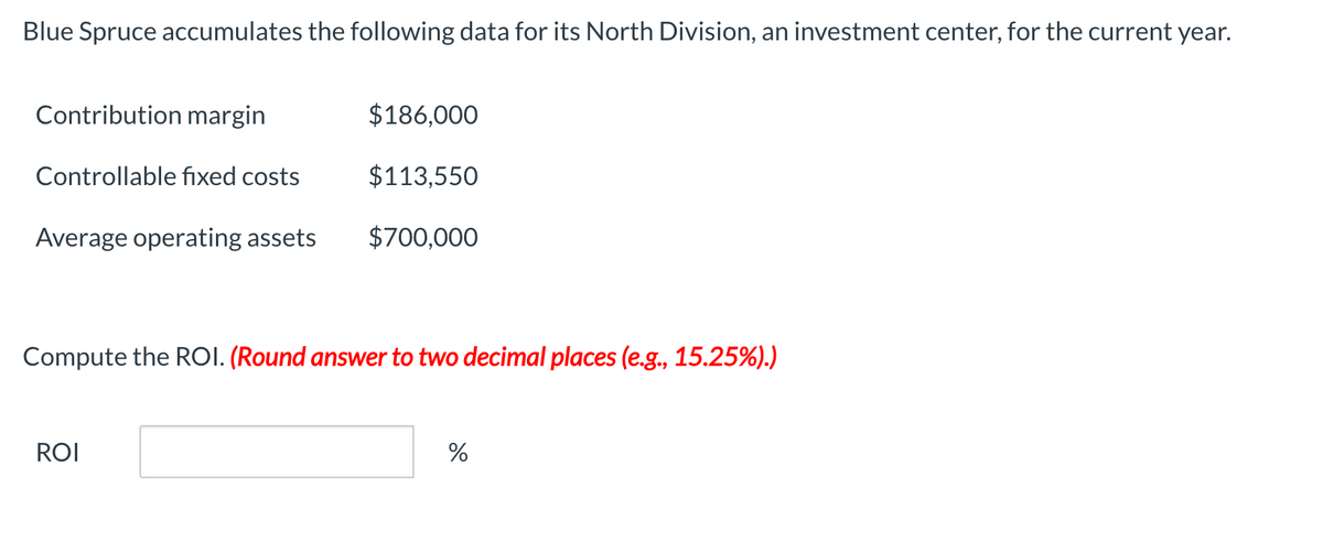 Blue Spruce accumulates the following data for its North Division, an investment center, for the current year.
Contribution margin
Controllable fixed costs
Average operating assets
$186,000
$113,550
$700,000
Compute the ROI. (Round answer to two decimal places (e.g., 15.25%).)
ROI
%