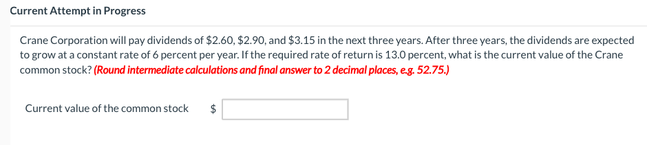 Current Attempt in Progress
Crane Corporation will pay dividends of $2.60, $2.90, and $3.15 in the next three years. After three years, the dividends are expected
to grow at a constant rate of 6 percent per year. If the required rate of return is 13.0 percent, what is the current value of the Crane
common stock? (Round intermediate calculations and final answer to 2 decimal places, e.g. 52.75.)
Current value of the common stock
tA
$