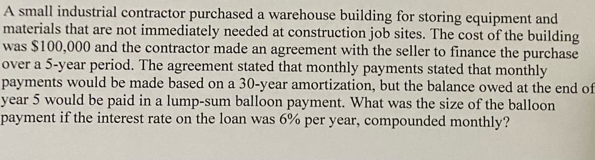 A small industrial contractor purchased a warehouse building for storing equipment and
materials that are not immediately needed at construction job sites. The cost of the building
was $100,000 and the contractor made an agreement with the seller to finance the purchase
over a 5-year period. The agreement stated that monthly payments stated that monthly
payments would be made based on a 30-year amortization, but the balance owed at the end of
year 5 would be paid in a lump-sum balloon payment. What was the size of the balloon
payment if the interest rate on the loan was 6% per year, compounded monthly?
