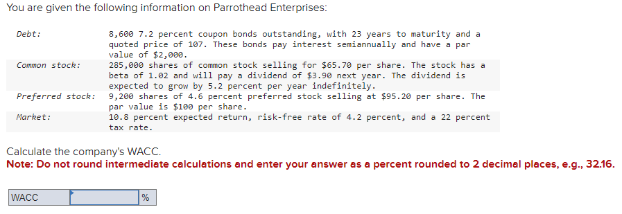 You are given the following information on Parrothead Enterprises:
Debt:
Common stock:
Preferred stock:
Market:
8,600 7.2 percent coupon bonds outstanding, with 23 years to maturity and a
quoted price of 107. These bonds pay interest semiannually and have a par
value of $2,000.
WACC
285,000 shares of common stock selling for $65.70 per share. The stock has a
beta of 1.02 and will pay a dividend of $3.90 next year. The dividend is
expected to grow by 5.2 percent per year indefinitely.
9,200 shares of 4.6 percent preferred stock selling at $95.20 per share. The
par value is $100 per share.
10.8 percent expected return, risk-free rate of 4.2 percent, and a 22 percent
tax rate.
Calculate the company's WACC.
Note: Do not round intermediate calculations and enter your answer as a percent rounded to 2 decimal places, e.g., 32.16.
%