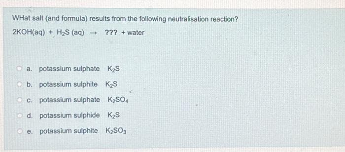 WHat salt (and formula) results from the following neutralisation reaction?
2KOH(aq)+ H₂S (aq) - ??? + water
a. potassium sulphate K₂S
b. potassium sulphite K₂S
c. potassium sulphate K₂SO4
d. potassium sulphide K₂S
Oe. potassium sulphite K₂SO3