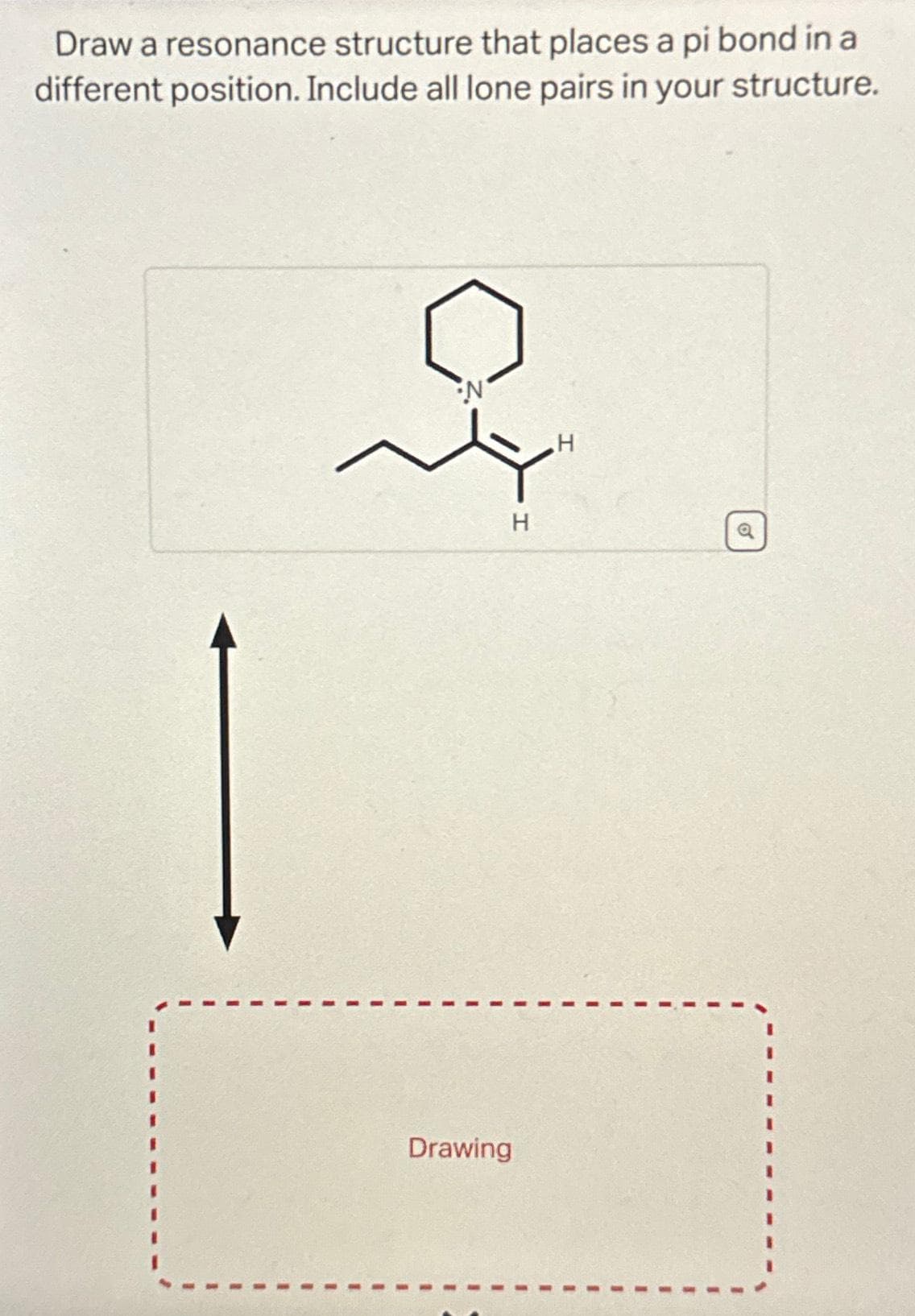 Draw a resonance structure that places a pi bond in a
different position. Include all lone pairs in your structure.
•N
H
Drawing
H