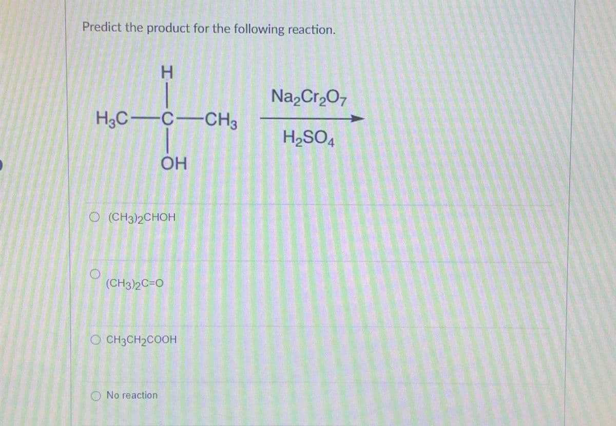 Predict the product for the following reaction.
H3C-C-CH3
HIC
O
O (CH3)2CHOH
OH
(CH3)2C=O
No reaction
OCH3CH₂COOH
Na₂Cr₂O7
H₂SO4