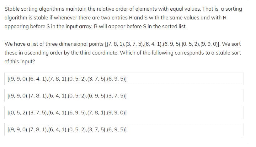 We have a list of three dimensional points [(7, 8, 1).(3, 7, 5).(6, 4, 1).(6, 9, 5).(0, 5, 2).(9, 9, 0)]. We sort
these in ascending order by the third coordinate. Which of the following corresponds to a stable sort
of this input?
