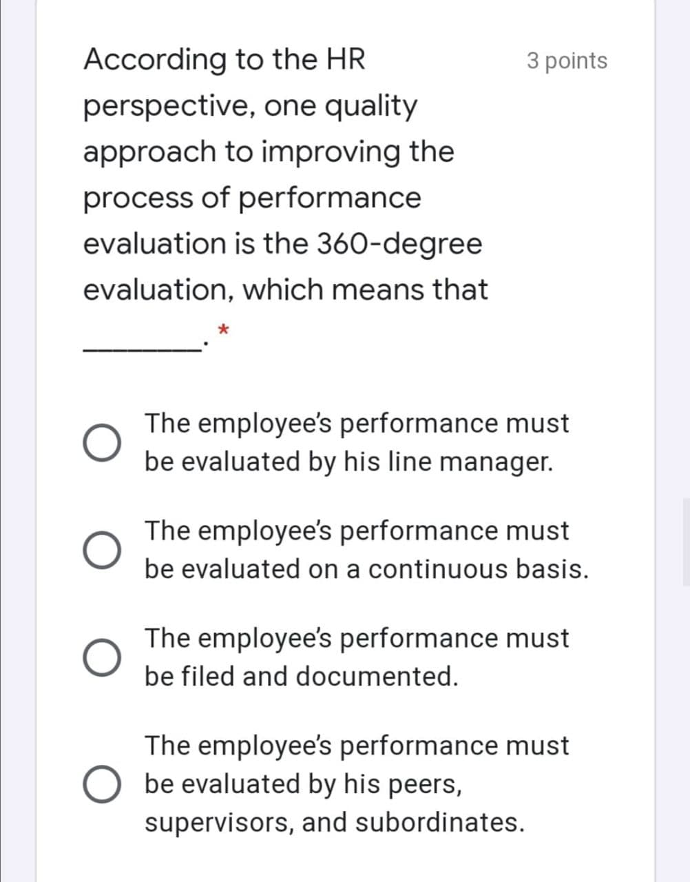 According to the HR
3 points
perspective, one quality
approach to improving the
process of performance
evaluation is the 360-degree
evaluation, which means that
The employee's performance must
be evaluated by his line manager.
The employee's performance must
be evaluated on a continuous basis.
The employee's performance must
be filed and documented.
The employee's performance must
be evaluated by his peers,
supervisors, and subordinates.
