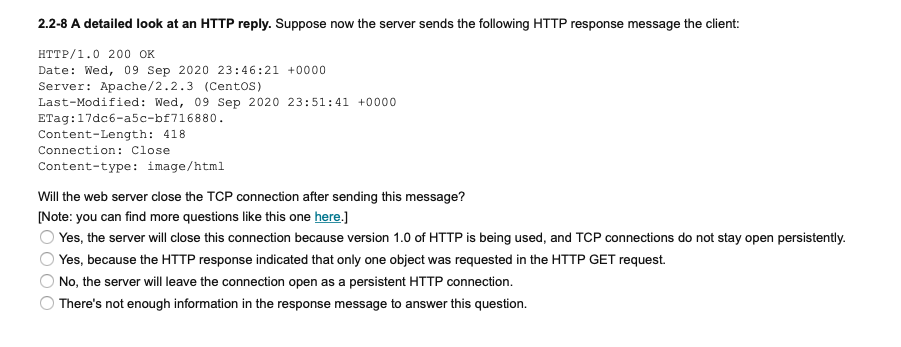 2.2-8 A detailed look at an HTTP reply. Suppose now the server sends the following HTTP response message the client:
HTTP/1.0 200 OK
Date: Wed, 09 Sep 2020 23:46:21 +0000
Server: Apache/2.2.3 (CentOS)
Last-Modified: Wed, 09 Sep 2020 23:51:41 +0000
ETag:17dc6-a5c-bf716880.
Content-Length: 418
Connection: Close
Content-type: image/html
Will the web server close the TCP connection after sending this message?
[Note: you can find more questions like this one here.]
O Yes, the server will close this connection because version 1.0 of HTTP is being used, and TCP connections do not stay open persistently.
O Yes, because the HTTP response indicated that only one object was requested in the HTTP GET request.
No, the server will leave the connection open as a persistent HTTP connection.
There's not enough information in the response message to answer this question.
