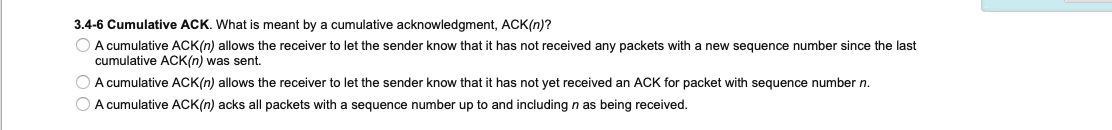 3.4-6 Cumulative ACK. What is meant by a cumulative acknowledgment, ACK(n)?
O A cumulative ACK(n) allows the receiver to let the sender know that it has not received any packets with a new sequence number since the last
cumulative ACK(n) was sent.
O A cumulative ACK(n) allows the receiver to let the sender know that it has not yet received an ACK for packet with sequence number n.
O A cumulative ACK(n) acks all packets with a sequence number up to and including n as being received.
