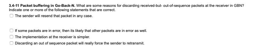 3.4-11 Packet buffering in Go-Back-N. What are some reasons for discarding received-but- out-of-sequence packets at the receiver in GBN?
Indicate one or more of the following statements that are correct.
O The sender will resend that packet in any case.
If some packets are in error, then its likely that other packets are in error as well.
The implementation at the receiver is simpler.
Discarding an out of sequence packet will really force the sender to retransmit.
O O O
