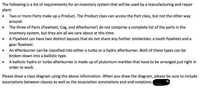 The following is a list of requirements for an inventory system that will be used by a manufacturing and repair
plant.
Two or more Parts make up a Product. The Product class can access the Part class, but not the other way
around.
• The three of Parts (Flywheel, Cog, and Afterburner) do not comprise a complete list of the parts in the
inventory system, but they are all we care about at this time.
• A Flywheel can have two distinct layouts that do not share any further similarities: a tooth flywheel and a
gear flywheel.
• An Afterburner can be classified into either a turbo or a hydro afterburner. Both of these types can be
broken down into a ballistic type.
• A ballistic hydro or turbo afterburner is made up of plutonium marbles that have to be arranged just right in
order to work.
Please draw a class diagram using the above information. When you draw the diagram, please be sure to include
associations between classes as well as the association annotations and end notations.
