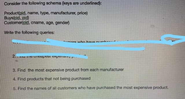Consider the following schema (keys are underlined):
Product(pid, name, type, manufacturer, price)
Buys(cid, pid)
Customer(cid, cname, age, gender)
Write the following queries:
more Arho have nUrak---
2.
UIe Cieapest experiaivY
3. Find the most expensive product from each manufacturer
4. Find products that not being purchased
5. Find the names of all customers who have purchased the most expensive product.

