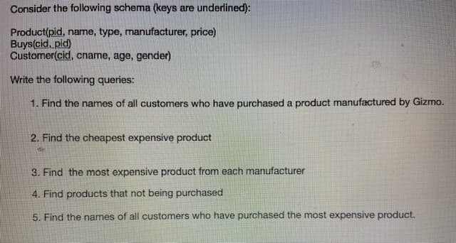 Consider the following schema (keys are underlined):
Product(pid, name, type, manufacturer, price)
Buys(cid, pid)
Customer(cid, cname, age, gender)
Write the following queries:
1. Find the names of all customers who have purchased a product manufactured by Gizmo.
2. Find the cheapest expensive product
3. Find the most expensive product from each manufacturer
4. Find products that not being purchased
5. Find the names of all customers who have purchased the most expensive product.
