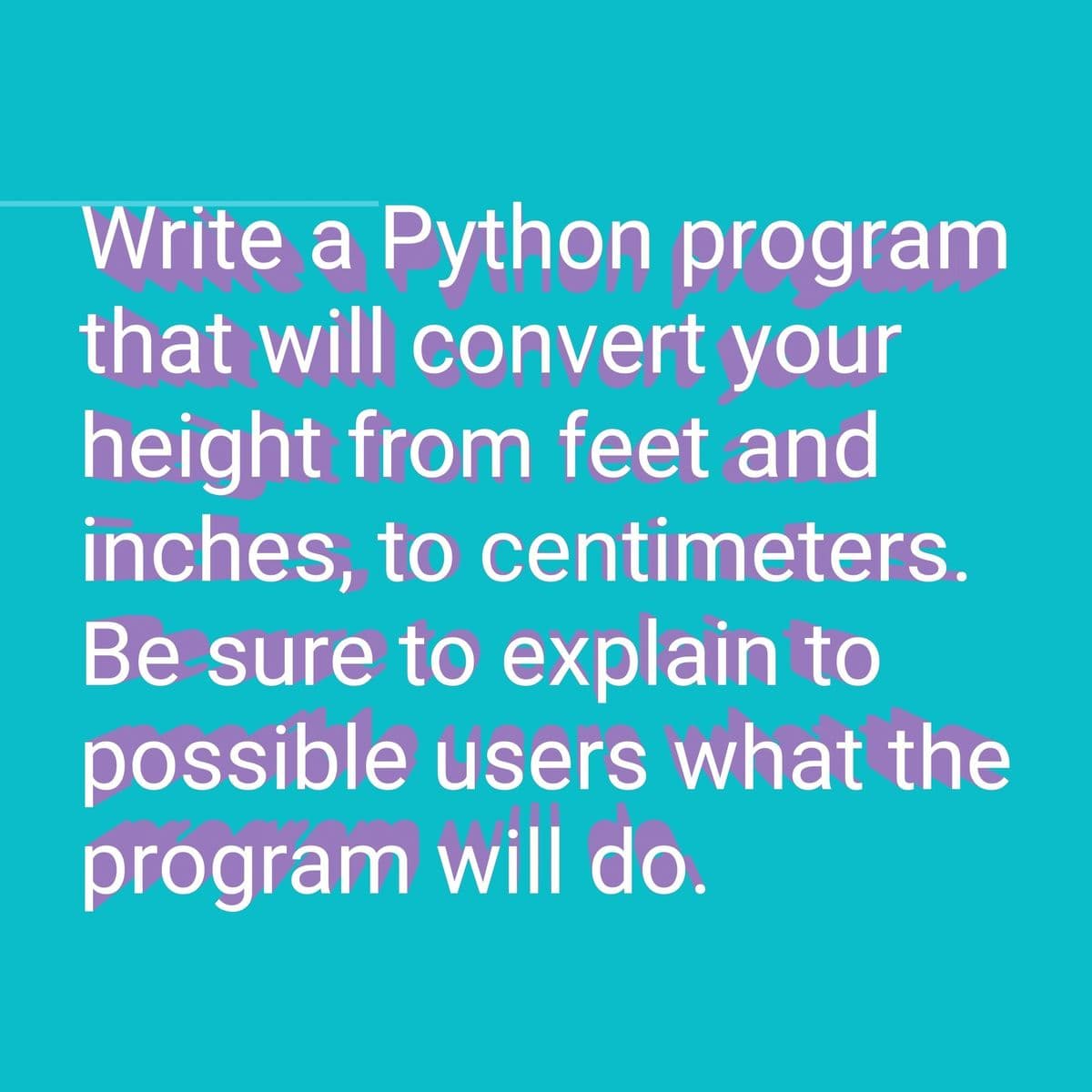 Write a Python program
that will convert your
height from feet and
inches, to centimeters.
Be sure to explain to
possible users what the
program will do.