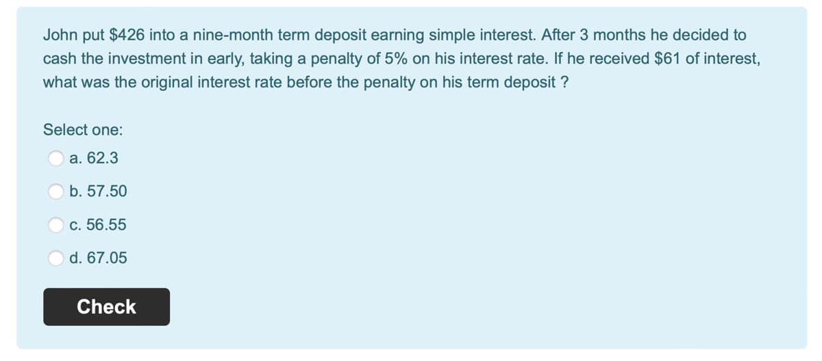John put $426 into a nine-month term deposit earning simple interest. After 3 months he decided to
cash the investment in early, taking a penalty of 5% on his interest rate. If he received $61 of interest,
what was the original interest rate before the penalty on his term deposit ?
Select one:
a. 62.3
b. 57.50
c. 56.55
d. 67.05
Check