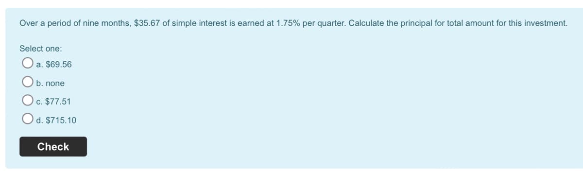 Over a period of nine months, $35.67 of simple interest is earned at 1.75% per quarter. Calculate the principal for total amount for this investment.
Select one:
a. $69.56
b. none
c. $77.51
d. $715.10
Check