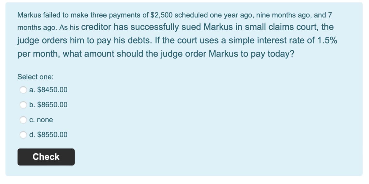 Markus failed to make three payments of $2,500 scheduled one year ago, nine months ago, and 7
months ago. As his creditor has successfully sued Markus in small claims court, the
judge orders him to pay his debts. If the court uses a simple interest rate of 1.5%
per month, what amount should the judge order Markus to pay today?
Select one:
a. $8450.00
b. $8650.00
c. none
d. $8550.00
Check