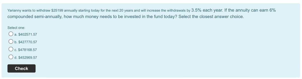 Yarianny wants to withdraw $25199 annually starting today for the next 20 years and will increase the withdrawals by 3.5% each year. If the annuity can earn 6%
compounded semi-annually, how much money needs to be invested in the fund today? Select the closest answer choice.
Select one:
Oa. $402571.57
Ob. $427770.57
O c. $478168.57
d. $452969.57
Check