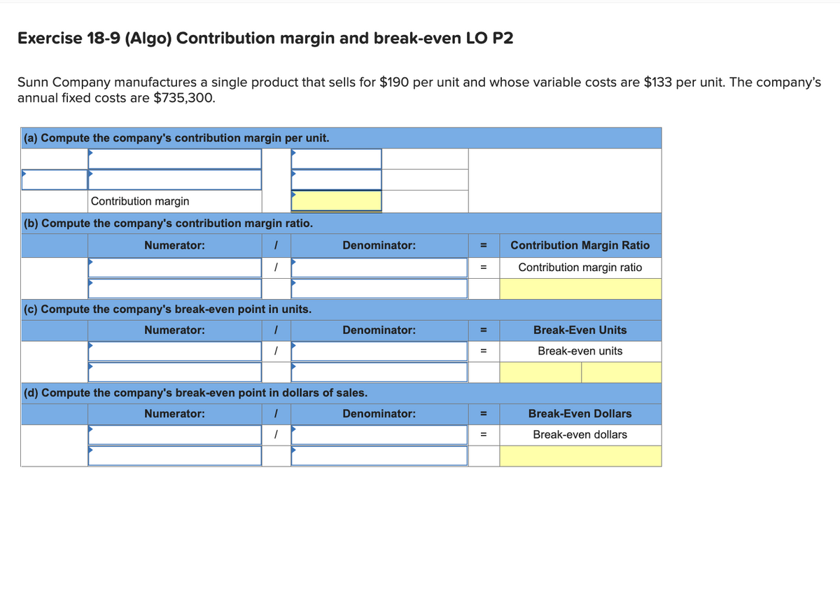 Exercise 18-9 (Algo) Contribution margin and break-even LO P2
Sunn Company manufactures a single product that sells for $190 per unit and whose variable costs are $133 per unit. The company's
annual fixed costs are $735,300.
(a) Compute the company's contribution margin per unit.
Contribution margin
(b) Compute the company's contribution margin ratio.
1
1
Numerator:
(c) Compute the company's break-even point in units.
1
Numerator:
Denominator:
Numerator:
Denominator:
(d) Compute the company's break-even point in dollars of sales.
1
1
Denominator:
= Contribution Margin Ratio
Contribution margin ratio
=
=
=
=
Break-Even Units
Break-even units
Break-Even Dollars
Break-even dollars
