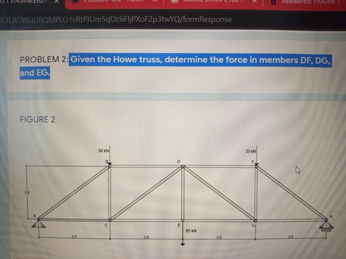 Answered: FIGURE1
SCILRGWuLiRQMPLO1cRtPJUm5qOc6FljPXoF2p3twYQ/formResponse
PROBLEM 2: Given the Howe truss, determine the force in members DF, DG,
and EG.
FIGURE 2
50 kN
33 kN
20
H.
85 kN
3.0
3.0
3.0
