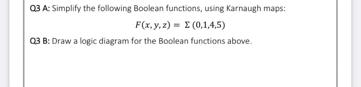 Q3 A: Simplify the following Boolean functions, using Karnaugh maps:
F(x y, z) = Σ ( 0,1,4,5)
Q3 B: Draw a logic diagram for the Boolean functions above.
