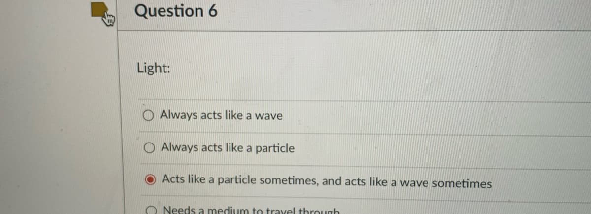 Question 6
Light:
O Always acts like a wave
O Always acts like a particle
OActs like a particle sometimes, and acts like a wave sometimes
O Needs a medium to travel through

