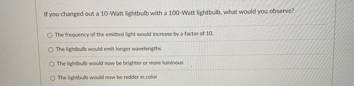 If you changed out a 10-Watt lightbulb with a 100-Watt lightbulb, what would you observe?
The frequency of the emitted light would increase by a factor of 10.
O The lightbulb would emit longer wavelengths
O The lightbulb would now be brighter or more luminous
O The lightbulb would now be redder in color

