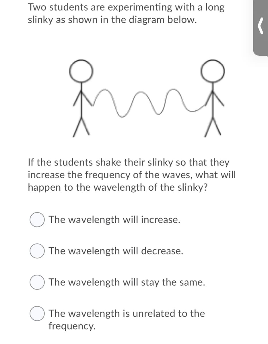 Two students are experimenting with a long
slinky as shown in the diagram below.
mg
If the students shake their slinky so that they
increase the frequency of the waves, what will
happen to the wavelength of the slinky?
The wavelength will increase.
The wavelength will decrease.
The wavelength will stay the same.
The wavelength is unrelated to the
frequency.

