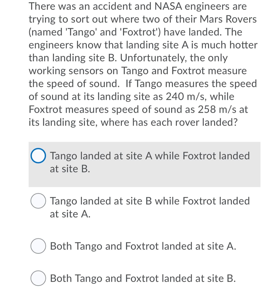 There was an accident and NASA engineers are
trying to sort out where two of their Mars Rovers
(named 'Tango' and 'Foxtrot') have landed. The
engineers know that landing site A is much hotter
than landing site B. Unfortunately, the only
working sensors on Tango and Foxtrot measure
the speed of sound. If Tango measures the speed
of sound at its landing site as 240 m/s, while
Foxtrot measures speed of sound as 258 m/s at
its landing site, where has each rover landed?
Tango landed at site A while Foxtrot landed
at site B.
Tango landed at site B while Foxtrot landed
at site A.
Both Tango and Foxtrot landed at site A.
O Both Tango and Foxtrot landed at site B.
