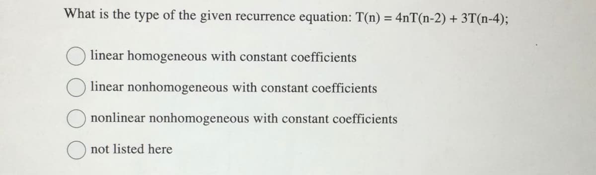 What is the type of the given recurrence equation: T(n) = 4nT(n-2) + 3T(n-4);
linear homogeneous with constant coefficients
linear nonhomogeneous with constant coefficients
Ononlinear nonhomogeneous with constant coefficients
not listed here