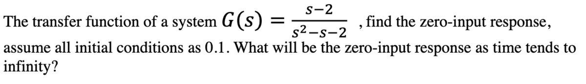 S-2
The transfer function of a system G(s)
=
find the zero-input response,
s²-s-2
assume all initial conditions as 0.1. What will be the zero-input response as time tends to
infinity?