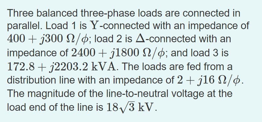 Three balanced three-phase loads are connected in
parallel. Load 1 is Y-connected with an impedance of
400+ j300 /; load 2 is A-connected with an
impedance of 2400 + j1800 N/þ; and load 3 is
172.8+ j2203.2 kVA. The loads are fed from a
distribution line with an impedance of 2 + j16 N/þ.
The magnitude of the line-to-neutral voltage at the
load end of the line is 18√3 kV.