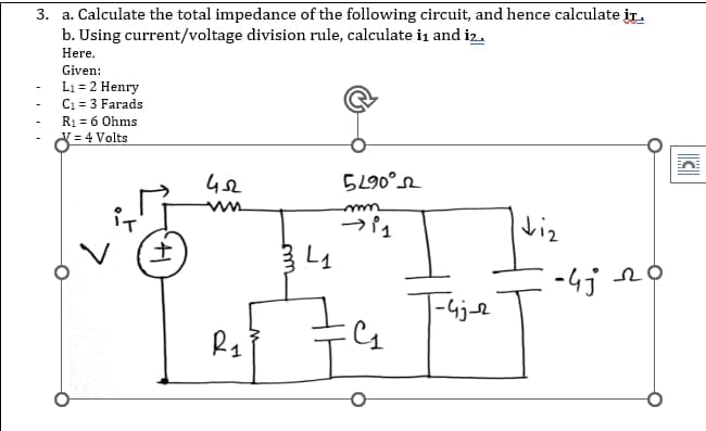 3. a. Calculate the total impedance of the following circuit, and hence calculate it
b. Using current/voltage division rule, calculate in and iz..
Here,
Given:
L₁ = 2 Henry
C₁ = 3 Farads
R₁ = 6 Ohms
8=4
= 4 Volts
452
5290⁰2
mn
→ 11
diz
G₁₂
41
R₁
334₁
|-4j-2
-4j 20
C
