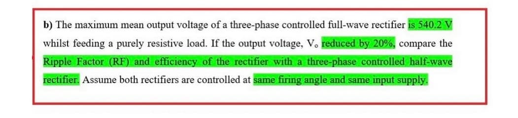 b) The maximum mean output voltage of a three-phase controlled full-wave rectifier is 540.2 V
whilst feeding a purely resistive load. If the output voltage, V. reduced by 20%, compare the
Ripple Factor (RF) and efficiency of the rectifier with a three-phase controlled half-wave
rectifier. Assume both rectifiers are controlled at same firing angle and same input supply.