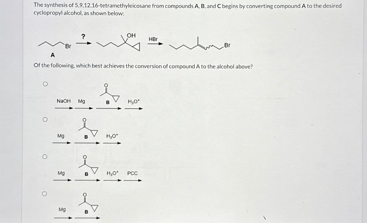 The synthesis of 5,9,12,16-tetramethyleicosane from compounds A, B, and C begins by converting compound A to the desired
cyclopropyl alcohol, as shown below:
?
OH
HBr
Br
A
Br
Of the following, which best achieves the conversion of compound A to the alcohol above?
NaOH
Mg
B
H₂O*
O
Mg
B
H₂O*
Mg
B
H₂O*
PCC
Mg
B