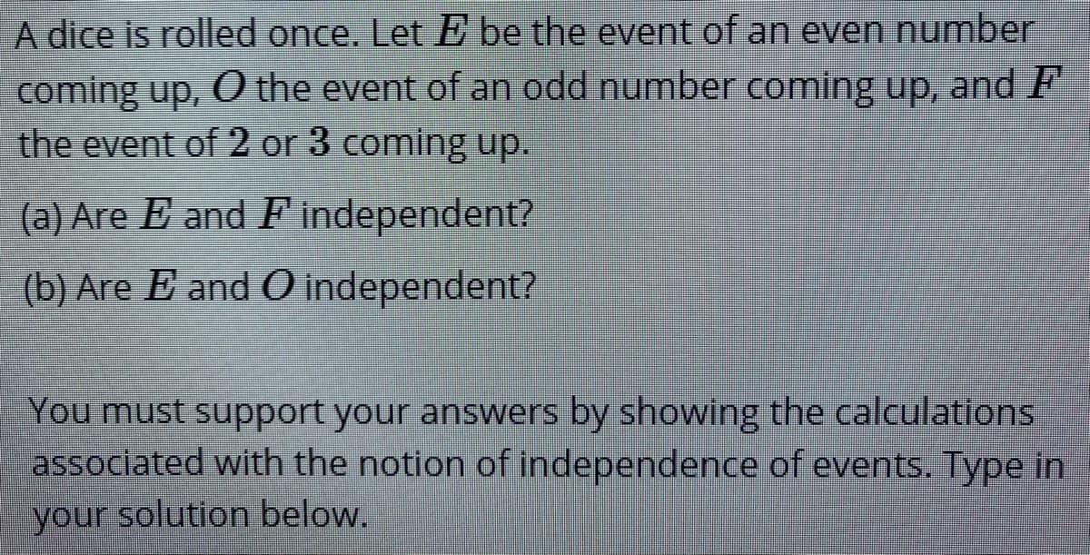A dice is rolled once. Let E be the event of an even number
coming up, O the event of an odd number coming up, and F
the event of 2 or 3 coming up.
(a) Are E and F independent?
(b) Are E and O independent?
You must support your answers by showing the calculations
associated with the notion of independence of events. Type in
your solution below.
