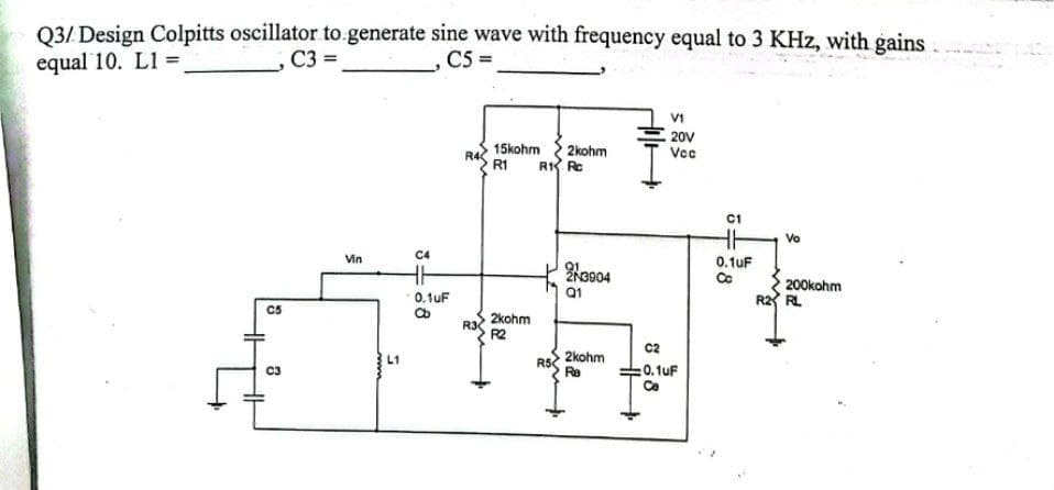 Q3/ Design Colpitts oscillator to generate sine wave with frequency equal to 3 KHz, with gains
equal 10. L1 =
,C3 =
,C5=
V1
20V
2kohm
15kohm
R1
Vcc
Vo
200kOhm
C5
C3
Vin
L1
C4
-0.1UF
88
R3
2kOhm
R2
R1 Rc
23904
Q1
2kOhm
Re
C2
: 0.1uF
C1
0.1UF
Co
R2 RL