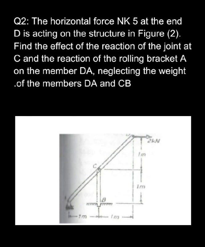 Q2: The horizontal force NK 5 at the end
D is acting on the structure in Figure (2).
Find the effect of the reaction of the joint at
C and the reaction of the rolling bracket A
on the member DA, neglecting the weight
.of the members DA and CB
2kN
im
1m Im
Im
Im