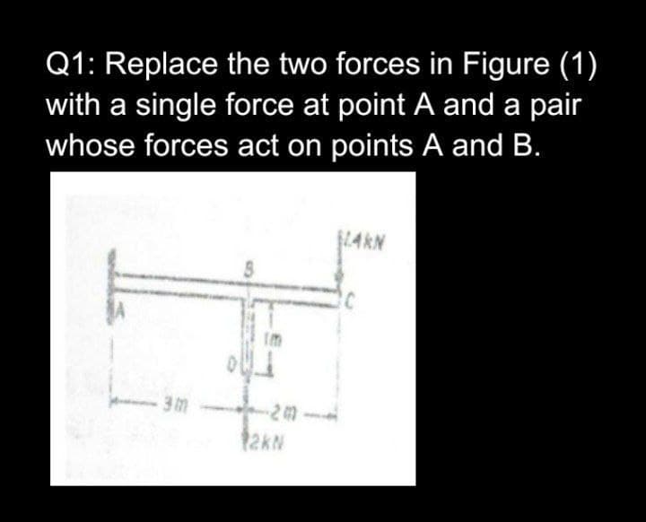 Q1: Replace the two forces in Figure (1)
with a single force at point A and a pair
whose forces act on points A and B.
LAKN
im
12KN