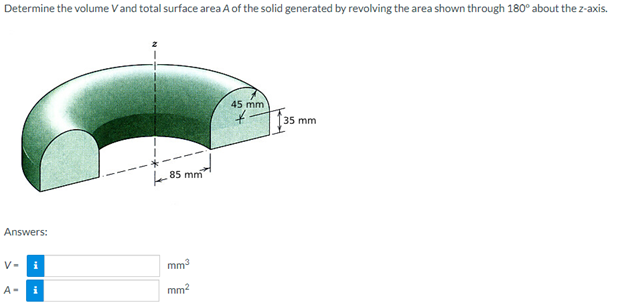 Determine the volume V and total surface area A of the solid generated by revolving the area shown through 180° about the z-axis.
Answers:
V-
A-
i
i
85 mm
mm³
mm²
45 mm
+
35 mm