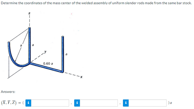Determine the coordinates of the mass center of the welded assembly of uniform slender rods made from the same bar stock.
Answers:
(X,Y,Z) = (
0.60 a
)a