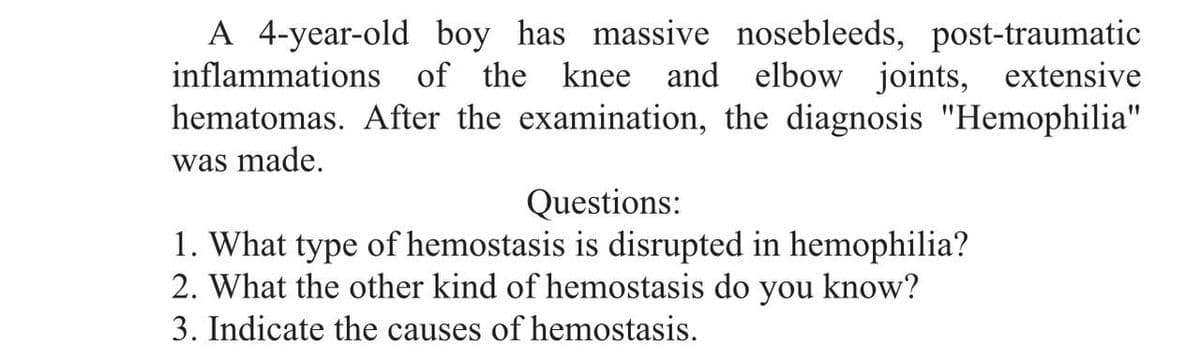 A 4-year-old boy has massive nosebleeds, post-traumatic
inflammations of the knee and elbow joints, extensive
hematomas. After the examination, the diagnosis "Hemophilia"
was made.
Questions:
1. What type of hemostasis is disrupted in hemophilia?
2. What the other kind of hemostasis do you know?
3. Indicate the causes of hemostasis.